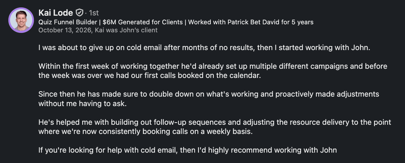 I was about to give up on cold email after months of no results, then I started working with John. Within the first week of working together he'd already set up multiple different campaigns and before the week was over we had our first calls booked on the calendar. Since then he has made sure to double down on what's working and proactively made adjustments without me having to ask. He's helped me with building out follow-up sequences and adjusting the resource delivery to the point where we're now consistently booking calls on a weekly basis. If you're looking for help with cold email, then I'd highly recommend working with John